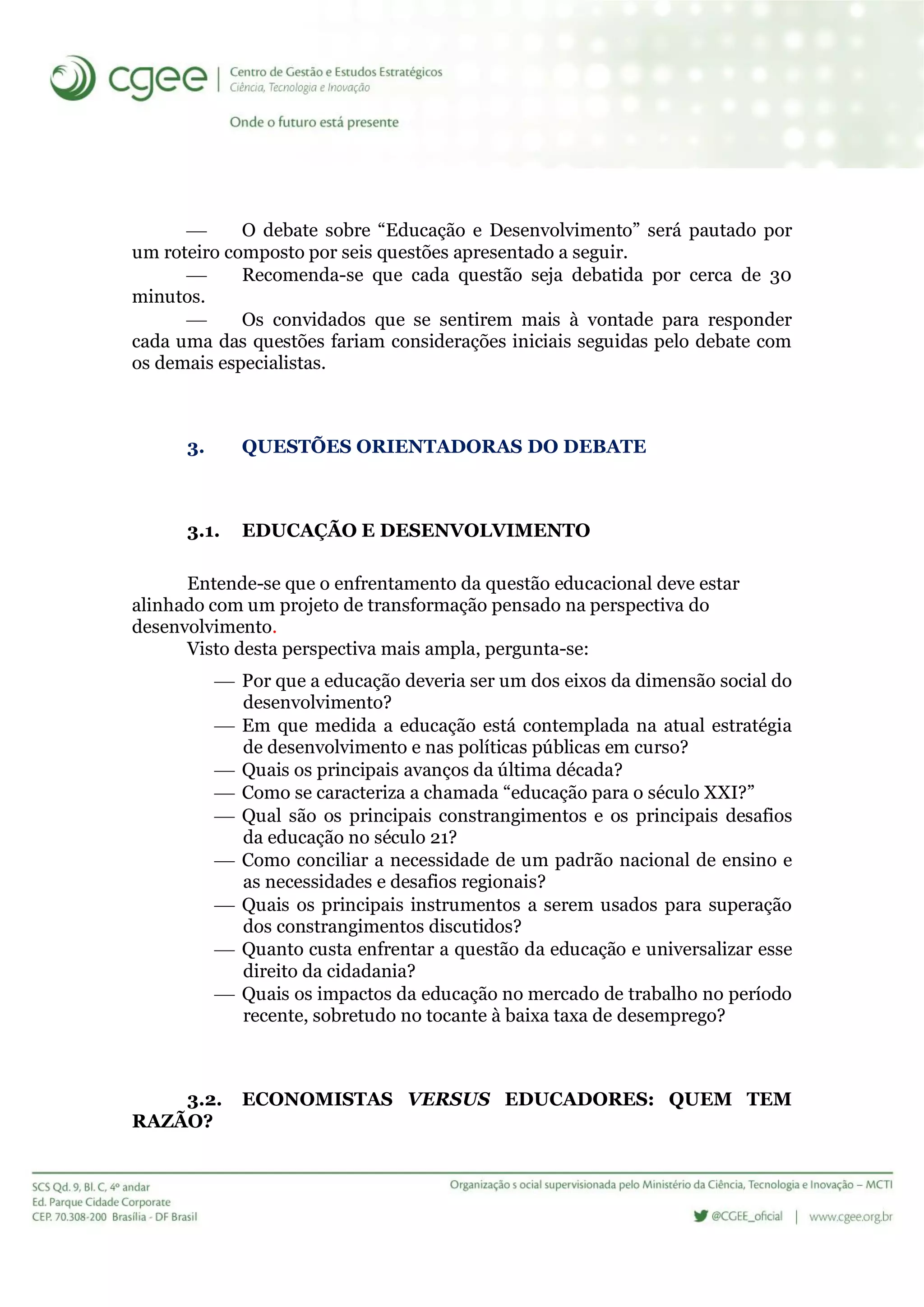  O debate sobre “Educação e Desenvolvimento” será pautado por
um roteiro composto por seis questões apresentado a seguir.
 Recomenda-se que cada questão seja debatida por cerca de 30
minutos.
 Os convidados que se sentirem mais à vontade para responder
cada uma das questões fariam considerações iniciais seguidas pelo debate com
os demais especialistas.
3. QUESTÕES ORIENTADORAS DO DEBATE
3.1. EDUCAÇÃO E DESENVOLVIMENTO
Entende-se que o enfrentamento da questão educacional deve estar
alinhado com um projeto de transformação pensado na perspectiva do
desenvolvimento.
Visto desta perspectiva mais ampla, pergunta-se:
 Por que a educação deveria ser um dos eixos da dimensão social do
desenvolvimento?
 Em que medida a educação está contemplada na atual estratégia
de desenvolvimento e nas políticas públicas em curso?
 Quais os principais avanços da última década?
 Como se caracteriza a chamada “educação para o século XXI?”
 Qual são os principais constrangimentos e os principais desafios
da educação no século 21?
 Como conciliar a necessidade de um padrão nacional de ensino e
as necessidades e desafios regionais?
 Quais os principais instrumentos a serem usados para superação
dos constrangimentos discutidos?
 Quanto custa enfrentar a questão da educação e universalizar esse
direito da cidadania?
 Quais os impactos da educação no mercado de trabalho no período
recente, sobretudo no tocante à baixa taxa de desemprego?
3.2. ECONOMISTAS VERSUS EDUCADORES: QUEM TEM
RAZÃO?
 