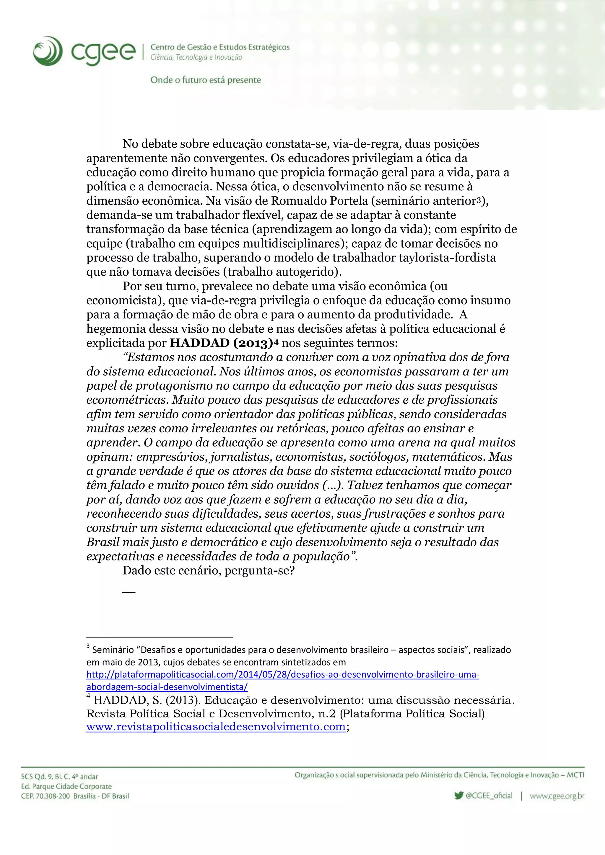 No debate sobre educação constata-se, via-de-regra, duas posições
aparentemente não convergentes. Os educadores privilegiam a ótica da
educação como direito humano que propicia formação geral para a vida, para a
política e a democracia. Nessa ótica, o desenvolvimento não se resume à
dimensão econômica. Na visão de Romualdo Portela (seminário anterior3),
demanda-se um trabalhador flexível, capaz de se adaptar à constante
transformação da base técnica (aprendizagem ao longo da vida); com espírito de
equipe (trabalho em equipes multidisciplinares); capaz de tomar decisões no
processo de trabalho, superando o modelo de trabalhador taylorista-fordista
que não tomava decisões (trabalho autogerido).
Por seu turno, prevalece no debate uma visão econômica (ou
economicista), que via-de-regra privilegia o enfoque da educação como insumo
para a formação de mão de obra e para o aumento da produtividade. A
hegemonia dessa visão no debate e nas decisões afetas à política educacional é
explicitada por HADDAD (2013)4 nos seguintes termos:
“Estamos nos acostumando a conviver com a voz opinativa dos de fora
do sistema educacional. Nos últimos anos, os economistas passaram a ter um
papel de protagonismo no campo da educação por meio das suas pesquisas
econométricas. Muito pouco das pesquisas de educadores e de profissionais
afim tem servido como orientador das políticas públicas, sendo consideradas
muitas vezes como irrelevantes ou retóricas, pouco afeitas ao ensinar e
aprender. O campo da educação se apresenta como uma arena na qual muitos
opinam: empresários, jornalistas, economistas, sociólogos, matemáticos. Mas
a grande verdade é que os atores da base do sistema educacional muito pouco
têm falado e muito pouco têm sido ouvidos (...). Talvez tenhamos que começar
por aí, dando voz aos que fazem e sofrem a educação no seu dia a dia,
reconhecendo suas dificuldades, seus acertos, suas frustrações e sonhos para
construir um sistema educacional que efetivamente ajude a construir um
Brasil mais justo e democrático e cujo desenvolvimento seja o resultado das
expectativas e necessidades de toda a população”.
Dado este cenário, pergunta-se?

3
Seminário “Desafios e oportunidades para o desenvolvimento brasileiro – aspectos sociais”, realizado
em maio de 2013, cujos debates se encontram sintetizados em
http://plataformapoliticasocial.com/2014/05/28/desafios-ao-desenvolvimento-brasileiro-uma-
abordagem-social-desenvolvimentista/
4
HADDAD, S. (2013). Educação e desenvolvimento: uma discussão necessária.
Revista Política Social e Desenvolvimento, n.2 (Plataforma Política Social)
www.revistapoliticasocialedesenvolvimento.com;
 