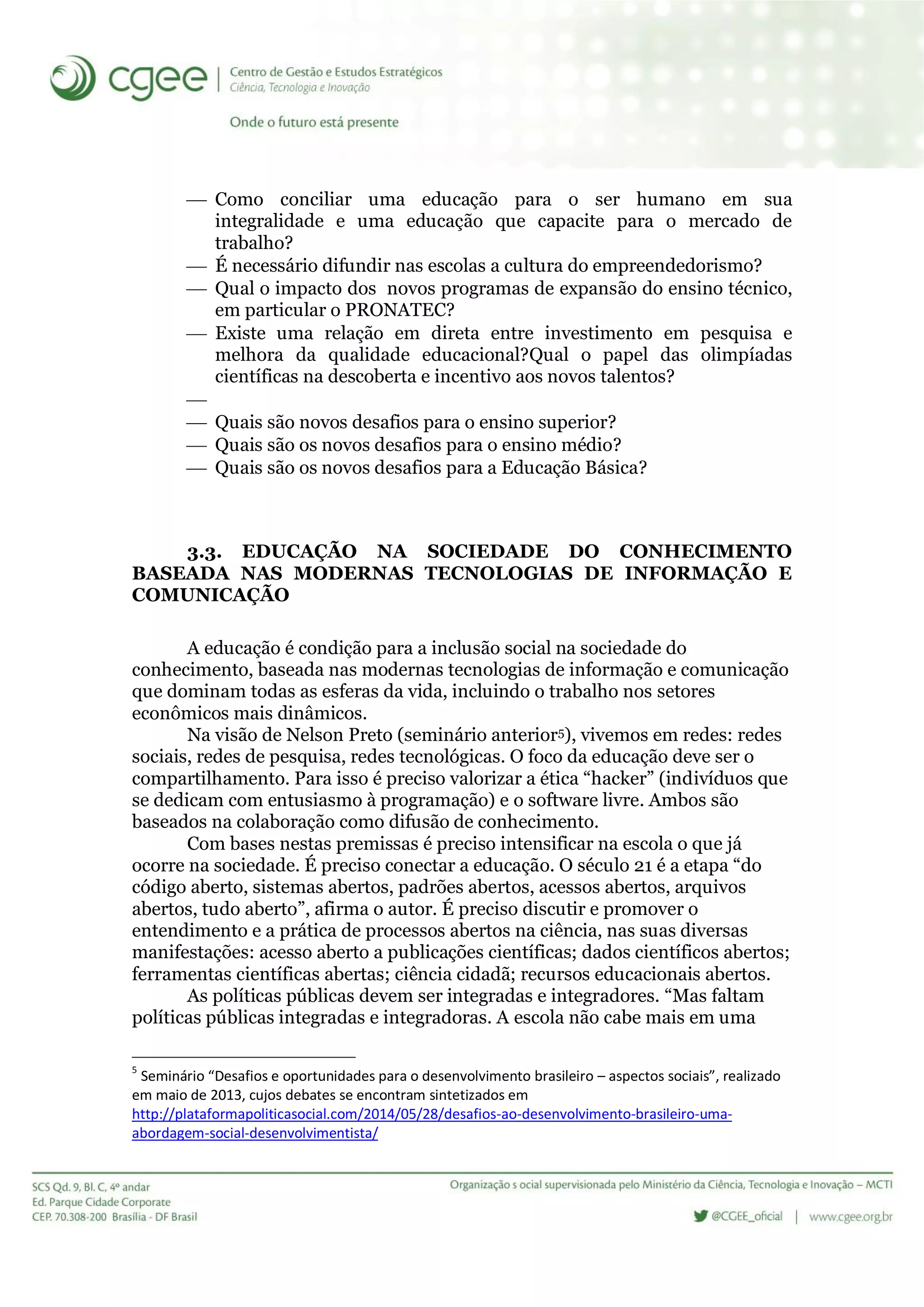 Como conciliar uma educação para o ser humano em sua
integralidade e uma educação que capacite para o mercado de
trabalho?
 É necessário difundir nas escolas a cultura do empreendedorismo?
 Qual o impacto dos novos programas de expansão do ensino técnico,
em particular o PRONATEC?
 Existe uma relação em direta entre investimento em pesquisa e
melhora da qualidade educacional?Qual o papel das olimpíadas
científicas na descoberta e incentivo aos novos talentos?

 Quais são novos desafios para o ensino superior?
 Quais são os novos desafios para o ensino médio?
 Quais são os novos desafios para a Educação Básica?
3.3. EDUCAÇÃO NA SOCIEDADE DO CONHECIMENTO
BASEADA NAS MODERNAS TECNOLOGIAS DE INFORMAÇÃO E
COMUNICAÇÃO
A educação é condição para a inclusão social na sociedade do
conhecimento, baseada nas modernas tecnologias de informação e comunicação
que dominam todas as esferas da vida, incluindo o trabalho nos setores
econômicos mais dinâmicos.
Na visão de Nelson Preto (seminário anterior5), vivemos em redes: redes
sociais, redes de pesquisa, redes tecnológicas. O foco da educação deve ser o
compartilhamento. Para isso é preciso valorizar a ética “hacker” (indivíduos que
se dedicam com entusiasmo à programação) e o software livre. Ambos são
baseados na colaboração como difusão de conhecimento.
Com bases nestas premissas é preciso intensificar na escola o que já
ocorre na sociedade. É preciso conectar a educação. O século 21 é a etapa “do
código aberto, sistemas abertos, padrões abertos, acessos abertos, arquivos
abertos, tudo aberto”, afirma o autor. É preciso discutir e promover o
entendimento e a prática de processos abertos na ciência, nas suas diversas
manifestações: acesso aberto a publicações científicas; dados científicos abertos;
ferramentas científicas abertas; ciência cidadã; recursos educacionais abertos.
As políticas públicas devem ser integradas e integradores. “Mas faltam
políticas públicas integradas e integradoras. A escola não cabe mais em uma
5
Seminário “Desafios e oportunidades para o desenvolvimento brasileiro – aspectos sociais”, realizado
em maio de 2013, cujos debates se encontram sintetizados em
http://plataformapoliticasocial.com/2014/05/28/desafios-ao-desenvolvimento-brasileiro-uma-
abordagem-social-desenvolvimentista/
 