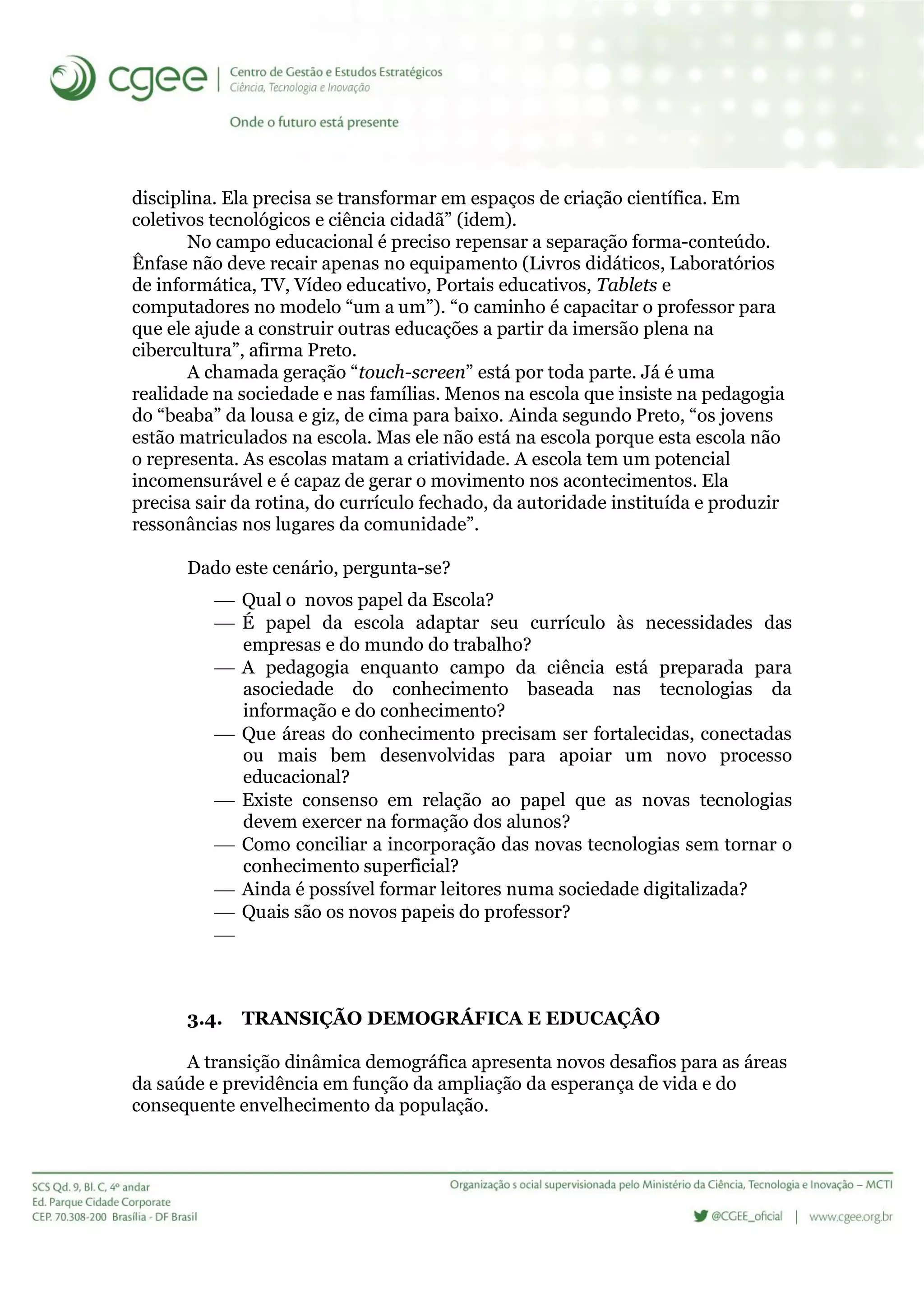 disciplina. Ela precisa se transformar em espaços de criação científica. Em
coletivos tecnológicos e ciência cidadã” (idem).
No campo educacional é preciso repensar a separação forma-conteúdo.
Ênfase não deve recair apenas no equipamento (Livros didáticos, Laboratórios
de informática, TV, Vídeo educativo, Portais educativos, Tablets e
computadores no modelo “um a um”). “0 caminho é capacitar o professor para
que ele ajude a construir outras educações a partir da imersão plena na
cibercultura”, afirma Preto.
A chamada geração “touch-screen” está por toda parte. Já é uma
realidade na sociedade e nas famílias. Menos na escola que insiste na pedagogia
do “beaba” da lousa e giz, de cima para baixo. Ainda segundo Preto, “os jovens
estão matriculados na escola. Mas ele não está na escola porque esta escola não
o representa. As escolas matam a criatividade. A escola tem um potencial
incomensurável e é capaz de gerar o movimento nos acontecimentos. Ela
precisa sair da rotina, do currículo fechado, da autoridade instituída e produzir
ressonâncias nos lugares da comunidade”.
Dado este cenário, pergunta-se?
 Qual o novos papel da Escola?
 É papel da escola adaptar seu currículo às necessidades das
empresas e do mundo do trabalho?
 A pedagogia enquanto campo da ciência está preparada para
asociedade do conhecimento baseada nas tecnologias da
informação e do conhecimento?
 Que áreas do conhecimento precisam ser fortalecidas, conectadas
ou mais bem desenvolvidas para apoiar um novo processo
educacional?
 Existe consenso em relação ao papel que as novas tecnologias
devem exercer na formação dos alunos?
 Como conciliar a incorporação das novas tecnologias sem tornar o
conhecimento superficial?
 Ainda é possível formar leitores numa sociedade digitalizada?
 Quais são os novos papeis do professor?

3.4. TRANSIÇÃO DEMOGRÁFICA E EDUCAÇÂO
A transição dinâmica demográfica apresenta novos desafios para as áreas
da saúde e previdência em função da ampliação da esperança de vida e do
consequente envelhecimento da população.
 