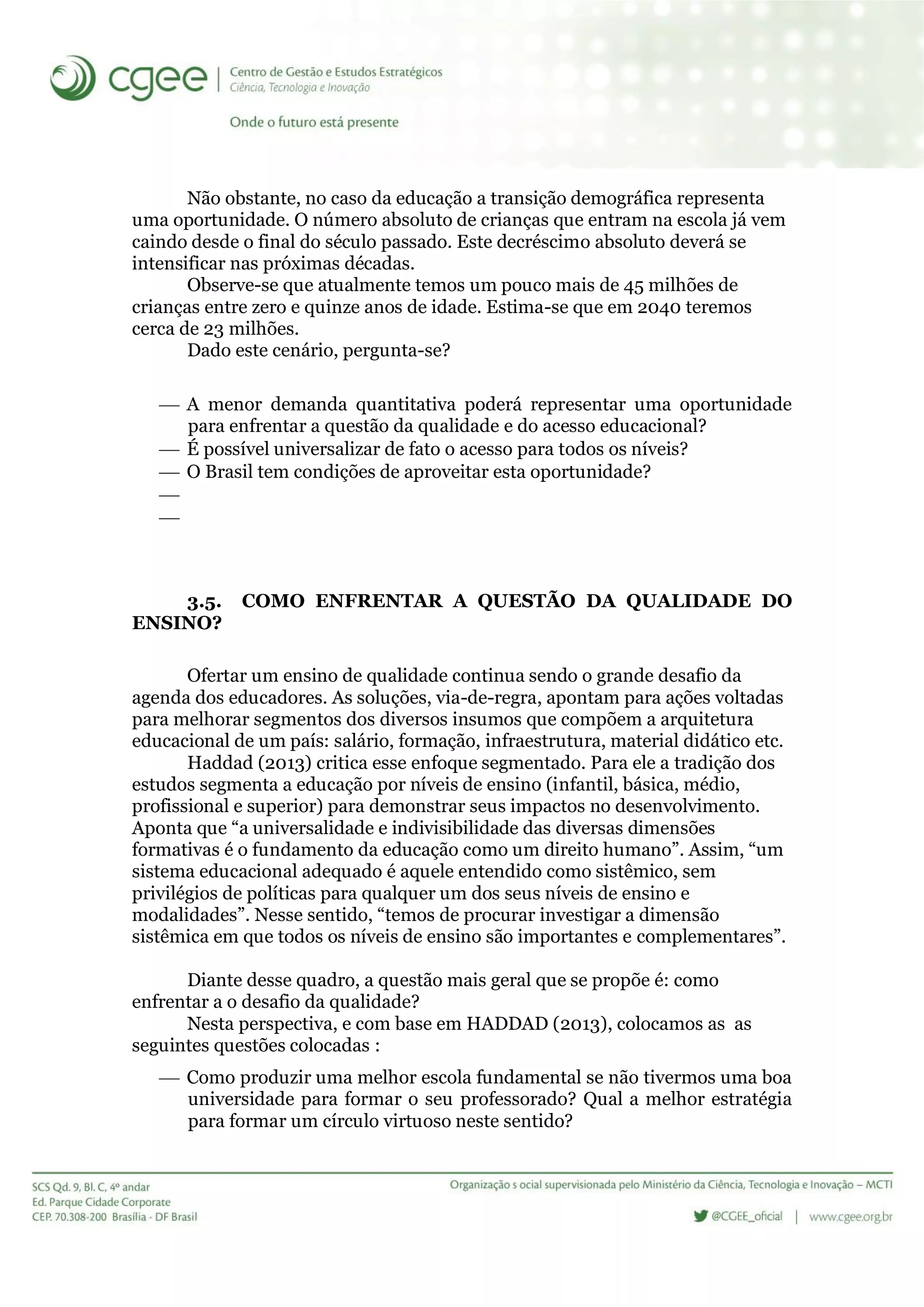 Não obstante, no caso da educação a transição demográfica representa
uma oportunidade. O número absoluto de crianças que entram na escola já vem
caindo desde o final do século passado. Este decréscimo absoluto deverá se
intensificar nas próximas décadas.
Observe-se que atualmente temos um pouco mais de 45 milhões de
crianças entre zero e quinze anos de idade. Estima-se que em 2040 teremos
cerca de 23 milhões.
Dado este cenário, pergunta-se?
 A menor demanda quantitativa poderá representar uma oportunidade
para enfrentar a questão da qualidade e do acesso educacional?
 É possível universalizar de fato o acesso para todos os níveis?
 O Brasil tem condições de aproveitar esta oportunidade?


3.5. COMO ENFRENTAR A QUESTÃO DA QUALIDADE DO
ENSINO?
Ofertar um ensino de qualidade continua sendo o grande desafio da
agenda dos educadores. As soluções, via-de-regra, apontam para ações voltadas
para melhorar segmentos dos diversos insumos que compõem a arquitetura
educacional de um país: salário, formação, infraestrutura, material didático etc.
Haddad (2013) critica esse enfoque segmentado. Para ele a tradição dos
estudos segmenta a educação por níveis de ensino (infantil, básica, médio,
profissional e superior) para demonstrar seus impactos no desenvolvimento.
Aponta que “a universalidade e indivisibilidade das diversas dimensões
formativas é o fundamento da educação como um direito humano”. Assim, “um
sistema educacional adequado é aquele entendido como sistêmico, sem
privilégios de políticas para qualquer um dos seus níveis de ensino e
modalidades”. Nesse sentido, “temos de procurar investigar a dimensão
sistêmica em que todos os níveis de ensino são importantes e complementares”.
Diante desse quadro, a questão mais geral que se propõe é: como
enfrentar a o desafio da qualidade?
Nesta perspectiva, e com base em HADDAD (2013), colocamos as as
seguintes questões colocadas :
 Como produzir uma melhor escola fundamental se não tivermos uma boa
universidade para formar o seu professorado? Qual a melhor estratégia
para formar um círculo virtuoso neste sentido?
 