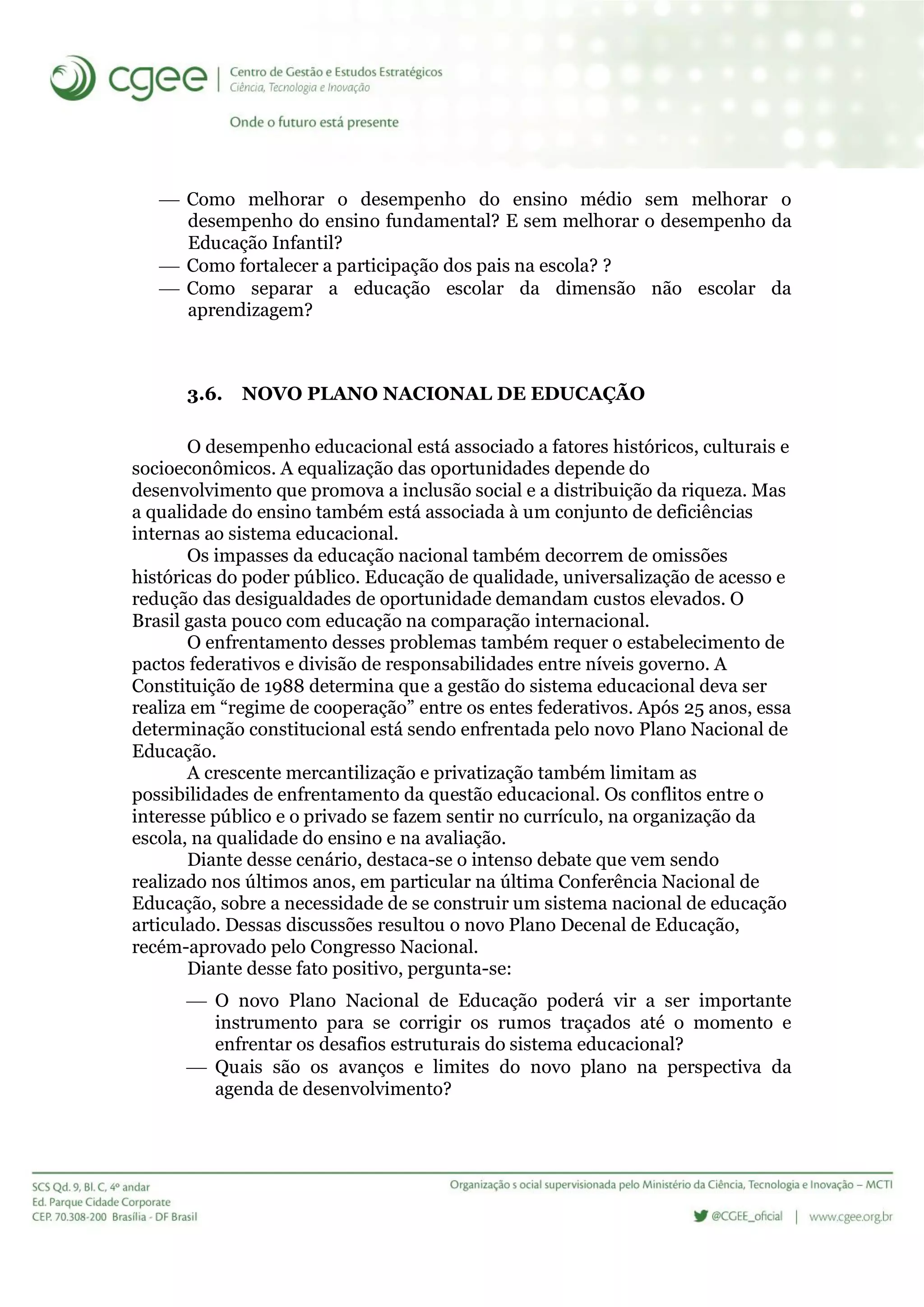  Como melhorar o desempenho do ensino médio sem melhorar o
desempenho do ensino fundamental? E sem melhorar o desempenho da
Educação Infantil?
 Como fortalecer a participação dos pais na escola? ?
 Como separar a educação escolar da dimensão não escolar da
aprendizagem?
3.6. NOVO PLANO NACIONAL DE EDUCAÇÃO
O desempenho educacional está associado a fatores históricos, culturais e
socioeconômicos. A equalização das oportunidades depende do
desenvolvimento que promova a inclusão social e a distribuição da riqueza. Mas
a qualidade do ensino também está associada à um conjunto de deficiências
internas ao sistema educacional.
Os impasses da educação nacional também decorrem de omissões
históricas do poder público. Educação de qualidade, universalização de acesso e
redução das desigualdades de oportunidade demandam custos elevados. O
Brasil gasta pouco com educação na comparação internacional.
O enfrentamento desses problemas também requer o estabelecimento de
pactos federativos e divisão de responsabilidades entre níveis governo. A
Constituição de 1988 determina que a gestão do sistema educacional deva ser
realiza em “regime de cooperação” entre os entes federativos. Após 25 anos, essa
determinação constitucional está sendo enfrentada pelo novo Plano Nacional de
Educação.
A crescente mercantilização e privatização também limitam as
possibilidades de enfrentamento da questão educacional. Os conflitos entre o
interesse público e o privado se fazem sentir no currículo, na organização da
escola, na qualidade do ensino e na avaliação.
Diante desse cenário, destaca-se o intenso debate que vem sendo
realizado nos últimos anos, em particular na última Conferência Nacional de
Educação, sobre a necessidade de se construir um sistema nacional de educação
articulado. Dessas discussões resultou o novo Plano Decenal de Educação,
recém-aprovado pelo Congresso Nacional.
Diante desse fato positivo, pergunta-se:
 O novo Plano Nacional de Educação poderá vir a ser importante
instrumento para se corrigir os rumos traçados até o momento e
enfrentar os desafios estruturais do sistema educacional?
 Quais são os avanços e limites do novo plano na perspectiva da
agenda de desenvolvimento?
 