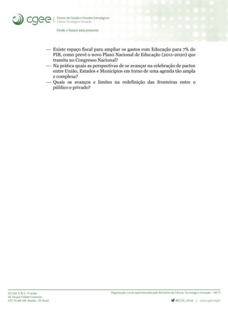  Existe espaço fiscal para ampliar os gastos com Educação para 7% do
PIB, como prevê o novo Plano Nacional de Educação (2011-2020) que
tramita no Congresso Nacional?
 Na prática quais as perspectivas de se avançar na celebração de pactos
entre União, Estados e Municípios em torno de uma agenda tão ampla
e complexa?
 Quais os avanços e limites na redefinição das fronteiras entre o
público e privado?
 