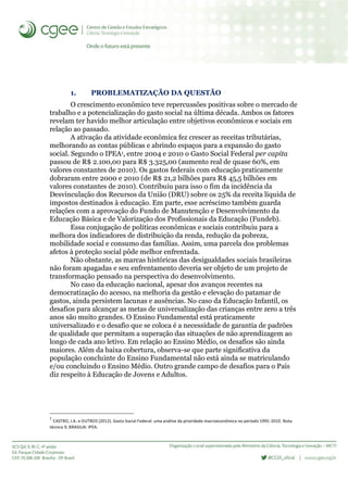 1. PROBLEMATIZAÇÃO DA QUESTÃO
O crescimento econômico teve repercussões positivas sobre o mercado de
trabalho e a potencialização do gasto social na última década. Ambos os fatores
revelam ter havido melhor articulação entre objetivos econômicos e sociais em
relação ao passado.
A ativação da atividade econômica fez crescer as receitas tributárias,
melhorando as contas públicas e abrindo espaços para a expansão do gasto
social. Segundo o IPEA1, entre 2004 e 2010 o Gasto Social Federal per capita
passou de R$ 2.100,00 para R$ 3.325,00 (aumento real de quase 60%, em
valores constantes de 2010). Os gastos federais com educação praticamente
dobraram entre 2000 e 2010 (de R$ 21,2 bilhões para R$ 45,5 bilhões em
valores constantes de 2010). Contribuiu para isso o fim da incidência da
Desvinculação dos Recursos da União (DRU) sobre os 25% da receita líquida de
impostos destinados à educação. Em parte, esse acréscimo também guarda
relações com a aprovação do Fundo de Manutenção e Desenvolvimento da
Educação Básica e de Valorização dos Profissionais da Educação (Fundeb).
Essa conjugação de políticas econômicas e sociais contribuiu para a
melhora dos indicadores de distribuição da renda, redução da pobreza,
mobilidade social e consumo das famílias. Assim, uma parcela dos problemas
afetos à proteção social pôde melhor enfrentada.
Não obstante, as marcas históricas das desigualdades sociais brasileiras
não foram apagadas e seu enfrentamento deveria ser objeto de um projeto de
transformação pensado na perspectiva do desenvolvimento.
No caso da educação nacional, apesar dos avanços recentes na
democratização do acesso, na melhoria da gestão e elevação do patamar de
gastos, ainda persistem lacunas e ausências. No caso da Educação Infantil, os
desafios para alcançar as metas de universalização das crianças entre zero a três
anos são muito grandes. O Ensino Fundamental está praticamente
universalizado e o desafio que se coloca é a necessidade de garantia de padrões
de qualidade que permitam a superação das situações de não aprendizagem ao
longo de cada ano letivo. Em relação ao Ensino Médio, os desafios são ainda
maiores. Além da baixa cobertura, observa-se que parte significativa da
população concluinte do Ensino Fundamental não está ainda se matriculando
e/ou concluindo o Ensino Médio. Outro grande campo de desafios para o País
diz respeito à Educação de Jovens e Adultos.
1
CASTRO, J.A. e OUTROS (2012). Gasto Social Federal: uma análise da prioridade macroeconômica no período 1995-2010. Nota
técnica 9, BRASILIA: IPEA.
 
