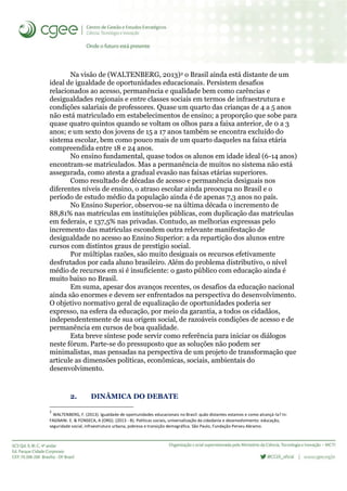 Na visão de (WALTENBERG, 2013)2 o Brasil ainda está distante de um
ideal de igualdade de oportunidades educacionais. Persistem desafios
relacionados ao acesso, permanência e qualidade bem como carências e
desigualdades regionais e entre classes sociais em termos de infraestrutura e
condições salariais de professores. Quase um quarto das crianças de 4 a 5 anos
não está matriculado em estabelecimentos de ensino; a proporção que sobe para
quase quatro quintos quando se voltam os olhos para a faixa anterior, de 0 a 3
anos; e um sexto dos jovens de 15 a 17 anos também se encontra excluído do
sistema escolar, bem como pouco mais de um quarto daqueles na faixa etária
compreendida entre 18 e 24 anos.
No ensino fundamental, quase todos os alunos em idade ideal (6-14 anos)
encontram-se matriculados. Mas a permanência de muitos no sistema não está
assegurada, como atesta a gradual evasão nas faixas etárias superiores.
Como resultado de décadas de acesso e permanência desiguais nos
diferentes níveis de ensino, o atraso escolar ainda preocupa no Brasil e o
período de estudo médio da população ainda é de apenas 7,3 anos no país.
No Ensino Superior, observou-se na última década o incremento de
88,81% nas matrículas em instituições públicas, com duplicação das matrículas
em federais, e 137,5% nas privadas. Contudo, as melhorias expressas pelo
incremento das matrículas escondem outra relevante manifestação de
desigualdade no acesso ao Ensino Superior: a da repartição dos alunos entre
cursos com distintos graus de prestígio social.
Por múltiplas razões, são muito desiguais os recursos efetivamente
desfrutados por cada aluno brasileiro. Além do problema distributivo, o nível
médio de recursos em si é insuficiente: o gasto público com educação ainda é
muito baixo no Brasil.
Em suma, apesar dos avanços recentes, os desafios da educação nacional
ainda são enormes e devem ser enfrentados na perspectiva do desenvolvimento.
O objetivo normativo geral de equalização de oportunidades poderia ser
expresso, na esfera da educação, por meio da garantia, a todos os cidadãos,
independentemente de sua origem social, de razoáveis condições de acesso e de
permanência em cursos de boa qualidade.
Esta breve síntese pode servir como referência para iniciar os diálogos
neste fórum. Parte-se do pressuposto que as soluções não podem ser
minimalistas, mas pensadas na perspectiva de um projeto de transformação que
articule as dimensões políticas, econômicas, sociais, ambientais do
desenvolvimento.
2. DINÂMICA DO DEBATE
2
WALTENBERG, F. (2013). Igualdade de oportunidades educacionais no Brasil: quão distantes estamos e como alcançá-la? In:
FAGNANI. E. & FONSECA, A (ORG). (2013 - B). Políticas sociais, universalização da cidadania e desenvolvimento: educação,
seguridade social, infraestrutura urbana, pobreza e transição demográfica. São Paulo, Fundação Perseu Abramo.
 