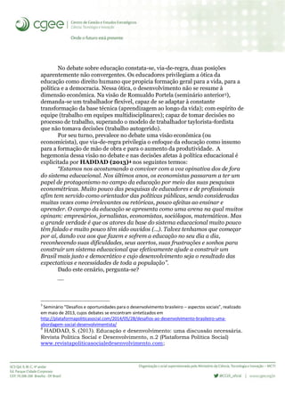 No debate sobre educação constata-se, via-de-regra, duas posições
aparentemente não convergentes. Os educadores privilegiam a ótica da
educação como direito humano que propicia formação geral para a vida, para a
política e a democracia. Nessa ótica, o desenvolvimento não se resume à
dimensão econômica. Na visão de Romualdo Portela (seminário anterior3),
demanda-se um trabalhador flexível, capaz de se adaptar à constante
transformação da base técnica (aprendizagem ao longo da vida); com espírito de
equipe (trabalho em equipes multidisciplinares); capaz de tomar decisões no
processo de trabalho, superando o modelo de trabalhador taylorista-fordista
que não tomava decisões (trabalho autogerido).
Por seu turno, prevalece no debate uma visão econômica (ou
economicista), que via-de-regra privilegia o enfoque da educação como insumo
para a formação de mão de obra e para o aumento da produtividade. A
hegemonia dessa visão no debate e nas decisões afetas à política educacional é
explicitada por HADDAD (2013)4 nos seguintes termos:
“Estamos nos acostumando a conviver com a voz opinativa dos de fora
do sistema educacional. Nos últimos anos, os economistas passaram a ter um
papel de protagonismo no campo da educação por meio das suas pesquisas
econométricas. Muito pouco das pesquisas de educadores e de profissionais
afim tem servido como orientador das políticas públicas, sendo consideradas
muitas vezes como irrelevantes ou retóricas, pouco afeitas ao ensinar e
aprender. O campo da educação se apresenta como uma arena na qual muitos
opinam: empresários, jornalistas, economistas, sociólogos, matemáticos. Mas
a grande verdade é que os atores da base do sistema educacional muito pouco
têm falado e muito pouco têm sido ouvidos (...). Talvez tenhamos que começar
por aí, dando voz aos que fazem e sofrem a educação no seu dia a dia,
reconhecendo suas dificuldades, seus acertos, suas frustrações e sonhos para
construir um sistema educacional que efetivamente ajude a construir um
Brasil mais justo e democrático e cujo desenvolvimento seja o resultado das
expectativas e necessidades de toda a população”.
Dado este cenário, pergunta-se?

3
Seminário “Desafios e oportunidades para o desenvolvimento brasileiro – aspectos sociais”, realizado
em maio de 2013, cujos debates se encontram sintetizados em
http://plataformapoliticasocial.com/2014/05/28/desafios-ao-desenvolvimento-brasileiro-uma-
abordagem-social-desenvolvimentista/
4
HADDAD, S. (2013). Educação e desenvolvimento: uma discussão necessária.
Revista Política Social e Desenvolvimento, n.2 (Plataforma Política Social)
www.revistapoliticasocialedesenvolvimento.com;
 