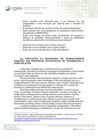  Como conciliar uma educação para o ser humano em sua
integralidade e uma educação que capacite para o mercado de
trabalho?
 É necessário difundir nas escolas a cultura do empreendedorismo?
 Qual o impacto dos novos programas de expansão do ensino técnico,
em particular o PRONATEC?
 Existe uma relação em direta entre investimento em pesquisa e
melhora da qualidade educacional?Qual o papel das olimpíadas
científicas na descoberta e incentivo aos novos talentos?

 Quais são novos desafios para o ensino superior?
 Quais são os novos desafios para o ensino médio?
 Quais são os novos desafios para a Educação Básica?
3.3. EDUCAÇÃO NA SOCIEDADE DO CONHECIMENTO
BASEADA NAS MODERNAS TECNOLOGIAS DE INFORMAÇÃO E
COMUNICAÇÃO
A educação é condição para a inclusão social na sociedade do
conhecimento, baseada nas modernas tecnologias de informação e comunicação
que dominam todas as esferas da vida, incluindo o trabalho nos setores
econômicos mais dinâmicos.
Na visão de Nelson Preto (seminário anterior5), vivemos em redes: redes
sociais, redes de pesquisa, redes tecnológicas. O foco da educação deve ser o
compartilhamento. Para isso é preciso valorizar a ética “hacker” (indivíduos que
se dedicam com entusiasmo à programação) e o software livre. Ambos são
baseados na colaboração como difusão de conhecimento.
Com bases nestas premissas é preciso intensificar na escola o que já
ocorre na sociedade. É preciso conectar a educação. O século 21 é a etapa “do
código aberto, sistemas abertos, padrões abertos, acessos abertos, arquivos
abertos, tudo aberto”, afirma o autor. É preciso discutir e promover o
entendimento e a prática de processos abertos na ciência, nas suas diversas
manifestações: acesso aberto a publicações científicas; dados científicos abertos;
ferramentas científicas abertas; ciência cidadã; recursos educacionais abertos.
As políticas públicas devem ser integradas e integradores. “Mas faltam
políticas públicas integradas e integradoras. A escola não cabe mais em uma
5
Seminário “Desafios e oportunidades para o desenvolvimento brasileiro – aspectos sociais”, realizado
em maio de 2013, cujos debates se encontram sintetizados em
http://plataformapoliticasocial.com/2014/05/28/desafios-ao-desenvolvimento-brasileiro-uma-
abordagem-social-desenvolvimentista/
 
