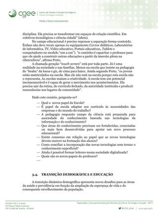 disciplina. Ela precisa se transformar em espaços de criação científica. Em
coletivos tecnológicos e ciência cidadã” (idem).
No campo educacional é preciso repensar a separação forma-conteúdo.
Ênfase não deve recair apenas no equipamento (Livros didáticos, Laboratórios
de informática, TV, Vídeo educativo, Portais educativos, Tablets e
computadores no modelo “um a um”). “0 caminho é capacitar o professor para
que ele ajude a construir outras educações a partir da imersão plena na
cibercultura”, afirma Preto.
A chamada geração “touch-screen” está por toda parte. Já é uma
realidade na sociedade e nas famílias. Menos na escola que insiste na pedagogia
do “beaba” da lousa e giz, de cima para baixo. Ainda segundo Preto, “os jovens
estão matriculados na escola. Mas ele não está na escola porque esta escola não
o representa. As escolas matam a criatividade. A escola tem um potencial
incomensurável e é capaz de gerar o movimento nos acontecimentos. Ela
precisa sair da rotina, do currículo fechado, da autoridade instituída e produzir
ressonâncias nos lugares da comunidade”.
Dado este cenário, pergunta-se?
 Qual o novos papel da Escola?
 É papel da escola adaptar seu currículo às necessidades das
empresas e do mundo do trabalho?
 A pedagogia enquanto campo da ciência está preparada para
asociedade do conhecimento baseada nas tecnologias da
informação e do conhecimento?
 Que áreas do conhecimento precisam ser fortalecidas, conectadas
ou mais bem desenvolvidas para apoiar um novo processo
educacional?
 Existe consenso em relação ao papel que as novas tecnologias
devem exercer na formação dos alunos?
 Como conciliar a incorporação das novas tecnologias sem tornar o
conhecimento superficial?
 Ainda é possível formar leitores numa sociedade digitalizada?
 Quais são os novos papeis do professor?

3.4. TRANSIÇÃO DEMOGRÁFICA E EDUCAÇÂO
A transição dinâmica demográfica apresenta novos desafios para as áreas
da saúde e previdência em função da ampliação da esperança de vida e do
consequente envelhecimento da população.
 