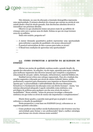 Não obstante, no caso da educação a transição demográfica representa
uma oportunidade. O número absoluto de crianças que entram na escola já vem
caindo desde o final do século passado. Este decréscimo absoluto deverá se
intensificar nas próximas décadas.
Observe-se que atualmente temos um pouco mais de 45 milhões de
crianças entre zero e quinze anos de idade. Estima-se que em 2040 teremos
cerca de 23 milhões.
Dado este cenário, pergunta-se?
 A menor demanda quantitativa poderá representar uma oportunidade
para enfrentar a questão da qualidade e do acesso educacional?
 É possível universalizar de fato o acesso para todos os níveis?
 O Brasil tem condições de aproveitar esta oportunidade?


3.5. COMO ENFRENTAR A QUESTÃO DA QUALIDADE DO
ENSINO?
Ofertar um ensino de qualidade continua sendo o grande desafio da
agenda dos educadores. As soluções, via-de-regra, apontam para ações voltadas
para melhorar segmentos dos diversos insumos que compõem a arquitetura
educacional de um país: salário, formação, infraestrutura, material didático etc.
Haddad (2013) critica esse enfoque segmentado. Para ele a tradição dos
estudos segmenta a educação por níveis de ensino (infantil, básica, médio,
profissional e superior) para demonstrar seus impactos no desenvolvimento.
Aponta que “a universalidade e indivisibilidade das diversas dimensões
formativas é o fundamento da educação como um direito humano”. Assim, “um
sistema educacional adequado é aquele entendido como sistêmico, sem
privilégios de políticas para qualquer um dos seus níveis de ensino e
modalidades”. Nesse sentido, “temos de procurar investigar a dimensão
sistêmica em que todos os níveis de ensino são importantes e complementares”.
Diante desse quadro, a questão mais geral que se propõe é: como
enfrentar a o desafio da qualidade?
Nesta perspectiva, e com base em HADDAD (2013), colocamos as as
seguintes questões colocadas :
 Como produzir uma melhor escola fundamental se não tivermos uma boa
universidade para formar o seu professorado? Qual a melhor estratégia
para formar um círculo virtuoso neste sentido?
 