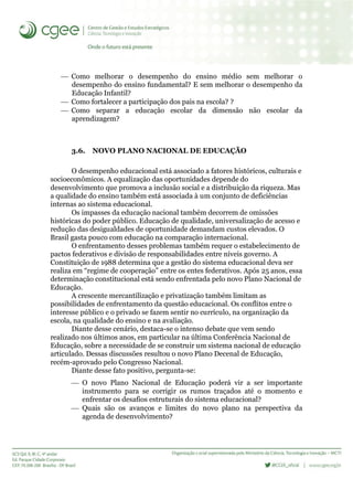  Como melhorar o desempenho do ensino médio sem melhorar o
desempenho do ensino fundamental? E sem melhorar o desempenho da
Educação Infantil?
 Como fortalecer a participação dos pais na escola? ?
 Como separar a educação escolar da dimensão não escolar da
aprendizagem?
3.6. NOVO PLANO NACIONAL DE EDUCAÇÃO
O desempenho educacional está associado a fatores históricos, culturais e
socioeconômicos. A equalização das oportunidades depende do
desenvolvimento que promova a inclusão social e a distribuição da riqueza. Mas
a qualidade do ensino também está associada à um conjunto de deficiências
internas ao sistema educacional.
Os impasses da educação nacional também decorrem de omissões
históricas do poder público. Educação de qualidade, universalização de acesso e
redução das desigualdades de oportunidade demandam custos elevados. O
Brasil gasta pouco com educação na comparação internacional.
O enfrentamento desses problemas também requer o estabelecimento de
pactos federativos e divisão de responsabilidades entre níveis governo. A
Constituição de 1988 determina que a gestão do sistema educacional deva ser
realiza em “regime de cooperação” entre os entes federativos. Após 25 anos, essa
determinação constitucional está sendo enfrentada pelo novo Plano Nacional de
Educação.
A crescente mercantilização e privatização também limitam as
possibilidades de enfrentamento da questão educacional. Os conflitos entre o
interesse público e o privado se fazem sentir no currículo, na organização da
escola, na qualidade do ensino e na avaliação.
Diante desse cenário, destaca-se o intenso debate que vem sendo
realizado nos últimos anos, em particular na última Conferência Nacional de
Educação, sobre a necessidade de se construir um sistema nacional de educação
articulado. Dessas discussões resultou o novo Plano Decenal de Educação,
recém-aprovado pelo Congresso Nacional.
Diante desse fato positivo, pergunta-se:
 O novo Plano Nacional de Educação poderá vir a ser importante
instrumento para se corrigir os rumos traçados até o momento e
enfrentar os desafios estruturais do sistema educacional?
 Quais são os avanços e limites do novo plano na perspectiva da
agenda de desenvolvimento?
 