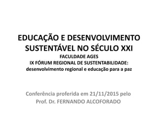 EDUCAÇÃO E DESENVOLVIMENTO
SUSTENTÁVEL NO SÉCULO XXI
FACULDADE AGES
IX FÓRUM REGIONAL DE SUSTENTABILIDADE:
desenvolvimento regional e educação para a paz
Conferência proferida em 21/11/2015 pelo
Prof. Dr. FERNANDO ALCOFORADO
 