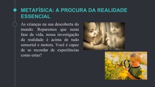 METAFÍSICA: A PROCURA DA REALIDADE
ESSENCIAL
As crianças na sua descoberta do
mundo. Reparemos que nesta
fase da vida, nossa investigação
da realidade é acima de tudo
sensorial e motora. Você é capaz
de se recordar de experiências
como estas?
 