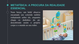METAFÍSICA: A PROCURA DA REALIDADE
ESSENCIAL
Num berço, um bebê observa
encantado um colorido móbile
rodopiando sobre ele, enquanto
chupa os dedinhos do pé,
descobrindo assim o próprio
corpo e o mundo ao seu redor.
 