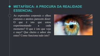 METAFÍSICA: A PROCURA DA REALIDADE
ESSENCIAL
As expressões corporais e olhos
curiosos e atentos parecem dizer:
O que é isto que estou
experimentando a cada
momento? O que é isto que vejo
e ouço? Que cheiro e sabor são
estes? Como funciona tudo isto?
 