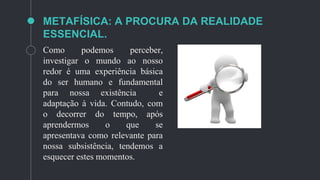 METAFÍSICA: A PROCURA DA REALIDADE
ESSENCIAL.
Como podemos perceber,
investigar o mundo ao nosso
redor é uma experiência básica
do ser humano e fundamental
para nossa existência e
adaptação à vida. Contudo, com
o decorrer do tempo, após
aprendermos o que se
apresentava como relevante para
nossa subsistência, tendemos a
esquecer estes momentos.
 