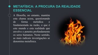METAFÍSICA: A PROCURA DA REALIDADE
ESSENCIAL
A filosofia, no entanto, mantém
esta chama acesa, questionando
de forma metódica e
fundamentada na razão, o que é
este mundo e esta realidade que
envolve e penetra profundamente
os seres humanos. Neste sentido,
as mais radicais investigações se
denomina metafísica.
 