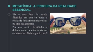 METAFÍSICA: A PROCURA DA REALIDADE
ESSENCIAL.
Ela é uma área de estudo
filosófico em que se busca a
realidade fundamental das coisas,
ou seja, sua essência.
Por esta razão, Aristóteles a
definiu como a ciência do ser
enquanto ser. Mais o que é o ser?
 