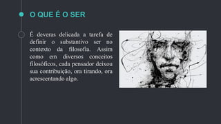 O QUE É O SER
É deveras delicada a tarefa de
definir o substantivo ser no
contexto da filosofia. Assim
como em diversos conceitos
filosóficos, cada pensador deixou
sua contribuição, ora tirando, ora
acrescentando algo.
 