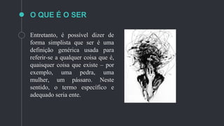 O QUE É O SER
Entretanto, é possível dizer de
forma simplista que ser é uma
definição genérica usada para
referir-se a qualquer coisa que é,
quaisquer coisa que existe – por
exemplo, uma pedra, uma
mulher, um pássaro. Neste
sentido, o termo específico e
adequado seria ente.
 