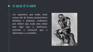 O QUE É O SER
Ao supormos que todas estas
coisas são de forma característica
distintas e próprias, acabamos
por inferir que cada uma delas
tem algo que é intrínseco,
inerente e essencial que a
determina e a constitui.
 