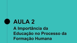 AULA 2
A Importância da
Educação no Processo da
Formação Humana
 