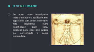 O SER HUMANO
Em nossa breve investigação
sobre o mundo e a realidade, nos
deparamos com outros elementos
para iniciarmos outra
investigação, quem sabe,
essencial para todos nós: aquela
que corresponde à nossa
humanidade.
 