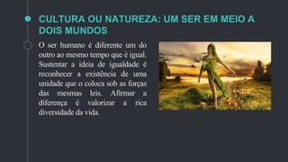 CULTURA OU NATUREZA: UM SER EM MEIO A
DOIS MUNDOS
O ser humano é diferente um do
outro ao mesmo tempo que é igual.
Sustentar a ideia de igualdade é
reconhecer a existência de uma
unidade que o coloca sob as forças
das mesmas leis. Afirmar a
diferença é valorizar a rica
diversidade da vida.
 