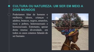 CULTURA OU NATUREZA: UM SER EM MEIO A
DOIS MUNDOS
Poderíamos falar de homens e
mulheres, idosos, crianças e
adultos, brancos, negros, amarelos,
ricos e pobres, heterossexuais e
homossexuais. Entretanto, apesar
desta imensa diversidade, em
todos os casos estamos falando do
ser humano.
 