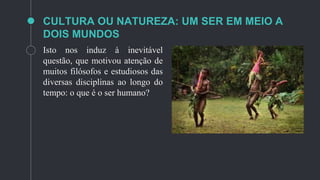 CULTURA OU NATUREZA: UM SER EM MEIO A
DOIS MUNDOS
Isto nos induz à inevitável
questão, que motivou atenção de
muitos filósofos e estudiosos das
diversas disciplinas ao longo do
tempo: o que é o ser humano?
 