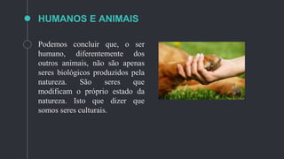 HUMANOS E ANIMAIS
Podemos concluir que, o ser
humano, diferentemente dos
outros animais, não são apenas
seres biológicos produzidos pela
natureza. São seres que
modificam o próprio estado da
natureza. Isto que dizer que
somos seres culturais.
 