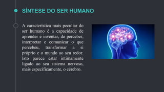 SÍNTESE DO SER HUMANO
A característica mais peculiar do
ser humano é a capacidade de
aprender e inventar, de perceber,
interpretar e comunicar o que
percebeu, transformar a si
próprio e o mundo ao seu redor.
Isto parece estar intimamente
ligado ao seu sistema nervoso,
mais especificamente, o cérebro.
 