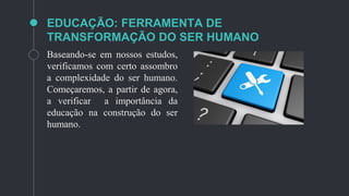 EDUCAÇÃO: FERRAMENTA DE
TRANSFORMAÇÃO DO SER HUMANO
Baseando-se em nossos estudos,
verificamos com certo assombro
a complexidade do ser humano.
Começaremos, a partir de agora,
a verificar a importância da
educação na construção do ser
humano.
 