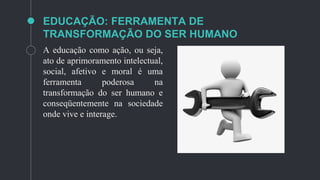 EDUCAÇÃO: FERRAMENTA DE
TRANSFORMAÇÃO DO SER HUMANO
A educação como ação, ou seja,
ato de aprimoramento intelectual,
social, afetivo e moral é uma
ferramenta poderosa na
transformação do ser humano e
conseqüentemente na sociedade
onde vive e interage.
 