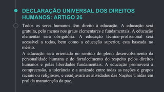 DECLARAÇÃO UNIVERSAL DOS DIREITOS
HUMANOS: ARTIGO 26
Todos os seres humanos têm direito à educação. A educação será
gratuita, pelo menos nos graus elementares e fundamentais. A educação
elementar será obrigatória. A educação técnico-profissional será
acessível a todos, bem como a educação superior, esta baseada no
mérito.
A educação será orientada no sentido do pleno desenvolvimento da
personalidade humana e do fortalecimento do respeito pelos direitos
humanos e pelas liberdades fundamentais. A educação promoverá a
compreensão, a tolerância e a amizade entre todas as nações e grupos
raciais ou religiosos, e coadjuvará as atividades das Nações Unidas em
prol da manutenção da paz.
 