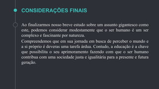 CONSIDERAÇÕES FINAIS
Ao finalizarmos nosso breve estudo sobre um assunto gigantesco como
este, podemos considerar modestamente que o ser humano é um ser
complexo e fascinante por natureza.
Compreendemos que em sua jornada em busca de perceber o mundo e
a si próprio é deveras uma tarefa árdua. Contudo, a educação é a chave
que possibilita o seu aprimoramento fazendo com que o ser humano
contribua com uma sociedade justa e igualitária para a presente e futura
geração.
 