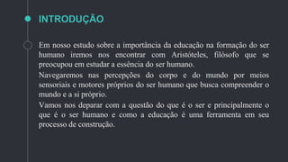 INTRODUÇÃO
Em nosso estudo sobre a importância da educação na formação do ser
humano iremos nos encontrar com Aristóteles, filósofo que se
preocupou em estudar a essência do ser humano.
Navegaremos nas percepções do corpo e do mundo por meios
sensoriais e motores próprios do ser humano que busca compreender o
mundo e a si próprio.
Vamos nos deparar com a questão do que é o ser e principalmente o
que é o ser humano e como a educação é uma ferramenta em seu
processo de construção.
 