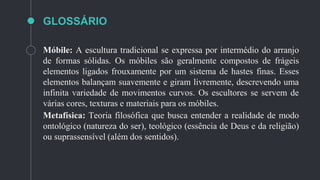 GLOSSÁRIO
Móbile: A escultura tradicional se expressa por intermédio do arranjo
de formas sólidas. Os móbiles são geralmente compostos de frágeis
elementos ligados frouxamente por um sistema de hastes finas. Esses
elementos balançam suavemente e giram livremente, descrevendo uma
infinita variedade de movimentos curvos. Os escultores se servem de
várias cores, texturas e materiais para os móbiles.
Metafísica: Teoria filosófica que busca entender a realidade de modo
ontológico (natureza do ser), teológico (essência de Deus e da religião)
ou suprassensível (além dos sentidos).
 