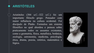 ARISTÓTELES
Aristóteles (384 a.C.–322 a.C.) foi um
importante filósofo grego. Pensador com
maior influência na cultura ocidental. Foi
discípulo de Platão. Formulou um sistema
filosófico no qual abordou e pensou sobre
praticamente todos os assuntos existentes,
como a geometria, física, metafísica, botânica,
zoologia, astronomia, medicina, psicologia,
ética, drama, poesia, retórica, matemática e
lógica.
 