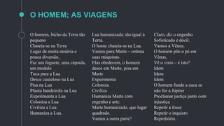 O homem, bicho da Terra tão
pequeno
Chateia-se na Terra
Lugar de muita miséria e
pouca diversão,
Faz um foguete, uma cápsula,
um modulo
Toca para a Lua
Desce cauteloso na Lua
Pisa na Lua
Planta bandeirola na Lua
Experimenta a Lua
Coloniza a Lua
Civiliza a Lua
Humaniza a Lua.
Lua humanizada: tão igual à
Terra.
O home chateia-se na Lua.
Vamos para Marte – ordena
suas máquinas.
Elas obedecem, o homem
desce em Marte, pisa em
Marte
Experimenta
Coloniza
Civiliza
Humaniza Marte com
engenho e arte.
Marte humanizado, que lugar
quadrado.
Vamos a outra parte?
Claro, diz o engenho
Sofisticado e dócil.
Vamos a Vênus.
O homem põe o pé em
Vênus,
Vê o visto – é isto?
Idem
Idem
Idem
O homem funde a cuca se
não for a Júpiter
Proclamar justiça junto com
injustiça
Repetir a fossa
Repetir o inquieto
Repetitório.
O HOMEM; AS VIAGENS
 