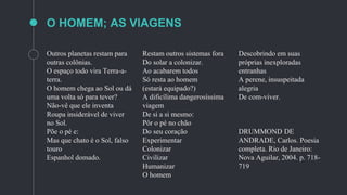 Outros planetas restam para
outras colônias.
O espaço todo vira Terra-a-
terra.
O homem chega ao Sol ou dá
uma volta só para tever?
Não-vê que ele inventa
Roupa insiderável de viver
no Sol.
Põe o pé e:
Mas que chato é o Sol, falso
touro
Espanhol domado.
Restam outros sistemas fora
Do solar a colonizar.
Ao acabarem todos
Só resta ao homem
(estará equipado?)
A dificílima dangerosíssima
viagem
De si a si mesmo:
Pôr o pé no chão
Do seu coração
Experimentar
Colonizar
Civilizar
Humanizar
O homem
Descobrindo em suas
próprias inexploradas
entranhas
A perene, insuspeitada
alegria
De com-viver.
DRUMMOND DE
ANDRADE, Carlos. Poesia
completa. Rio de Janeiro:
Nova Aguilar, 2004. p. 718-
719
O HOMEM; AS VIAGENS
 