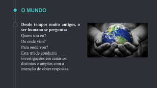 O MUNDO
Desde tempos muito antigos, o
ser humano se pergunta:
Quem sou eu?
De onde vim?
Para onde vou?
Esta tríade conduziu
investigações em cenários
distintos e amplos com a
intenção de obter respostas.
 