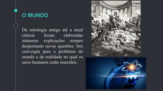 O MUNDO
Da mitologia antiga até a atual
ciência foram elaboradas
inúmeras explicações sempre
despertando novas questões. Isto
convergiu para o problema do
mundo e da realidade no qual os
seres humanos estão inseridos.
 