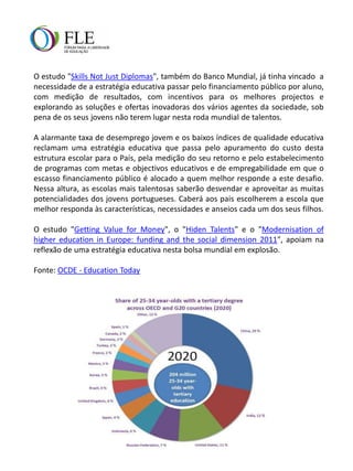 O estudo "Skills Not Just Diplomas", também do Banco Mundial, já tinha vincado a
necessidade de a estratégia educativa passar pelo financiamento público por aluno,
com medição de resultados, com incentivos para os melhores projectos e
explorando as soluções e ofertas inovadoras dos vários agentes da sociedade, sob
pena de os seus jovens não terem lugar nesta roda mundial de talentos.

A alarmante taxa de desemprego jovem e os baixos índices de qualidade educativa
reclamam uma estratégia educativa que passa pelo apuramento do custo desta
estrutura escolar para o País, pela medição do seu retorno e pelo estabelecimento
de programas com metas e objectivos educativos e de empregabilidade em que o
escasso financiamento público é alocado a quem melhor responde a este desafio.
Nessa altura, as escolas mais talentosas saberão desvendar e aproveitar as muitas
potencialidades dos jovens portugueses. Caberá aos pais escolherem a escola que
melhor responda às características, necessidades e anseios cada um dos seus filhos.

O estudo "Getting Value for Money", o "Hiden Talents" e o "Modernisation of
higher education in Europe: funding and the social dimension 2011", apoiam na
reflexão de uma estratégia educativa nesta bolsa mundial em explosão.

Fonte: OCDE - Education Today
 