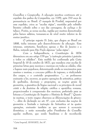 164
Guarulhos e Carapicuíba. A educação jesuítica continuou até a
expulsão dos padres da Companhia, em 1759, após 210 anos de
permanência no Brasil. O marquês de Pombal, responsável por
essa expulsão, criou as “escolas régias”, mantidas pelo subsídio
literário cobrado sobre o uso das carruagens, da cachaça e do
tabaco. Porém, as novas escolas, regidas por mestres desmotivados
pelos baixos salários, tornaram-se de nível muito inferior às do
ensino jesuítico.
O príncipe regente D. João, que chegou ao Brasil em
1808, tinha interesse pelo desenvolvimento da educação. Esse
interesse, entretanto, beneficiou apenas o Rio de Janeiro e a
Bahia, restando para São Paulo algumas “aulas régias”.
Com a Independência, a Constituição de 1824
determinou em seu artigo 179 que “a instrução primária é gratuita
a todos os cidadãos”. Esta medida foi confirmada pela Carta
Imperial de 15 de outubro de 1827, que mandava criar escolas de
primeiras letras para meninos e meninas em todas as cidades, vilas
e lugares mais populosos, determinando ainda os vencimentos para
mestres e mestras, o concurso público de ingresso, a vitaliciedade
dos cargos, e o conteúdo programático: “... os professores
ensinarão a ler, escrever, as quatro operações de aritmética, prática
de quebrados, decimais e proporções, as noções gerais de
geometria, a gramática da língua nacional e os princípios de moral
cristã e da doutrina da religião católica e apostólica romana,
proporcionados à compreensão dos meninos; preferindo para as
leituras a Constituição do Império e História do Brasil”.7
Quanto
às mestras, o texto magno observava as diferenciações de gênero:
“... além do declarado no art. 6º, com exclusões das noções de
geometria e limitada a instrução da Aritmética só às quatro
operações, ensinarão também as que servem à economia
doméstica; e serão nomeadas pelos Presidentes do Conselho
aquelas mulheres, que sendo brasileiras e de reconhecida
7
Carta Imperial, 15/10/1827, Art. 6º.
 