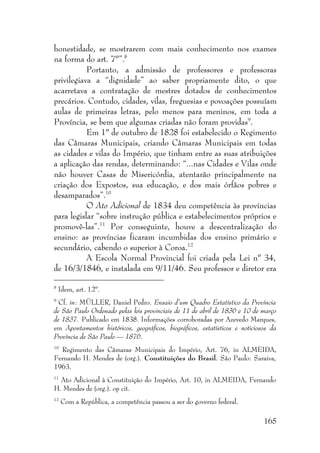 165
honestidade, se mostrarem com mais conhecimento nos exames
na forma do art. 7º”.8
Portanto, a admissão de professores e professoras
privilegiava a “dignidade” ao saber propriamente dito, o que
acarretava a contratação de mestres dotados de conhecimentos
precários. Contudo, cidades, vilas, freguesias e povoações possuíam
aulas de primeiras letras, pelo menos para meninos, em toda a
Província, se bem que algumas criadas não foram providas9
.
Em 1º de outubro de 1828 foi estabelecido o Regimento
das Câmaras Municipais, criando Câmaras Municipais em todas
as cidades e vilas do Império, que tinham entre as suas atribuições
a aplicação das rendas, determinando: “...nas Cidades e Vilas onde
não houver Casas de Misericórdia, atentarão principalmente na
criação dos Expostos, sua educação, e dos mais órfãos pobres e
desamparados”.10
O Ato Adicional de 1834 deu competência às províncias
para legislar “sobre instrução pública e estabelecimentos próprios e
promovê-las”.11
Por conseguinte, houve a descentralização do
ensino: as províncias ficaram incumbidas dos ensino primário e
secundário, cabendo o superior à Coroa.12
A Escola Normal Provincial foi criada pela Lei nº 34,
de 16/3/1846, e instalada em 9/11/46. Seu professor e diretor era
8
Idem, art. 12º.
9
Cf. in: MÜLLER, Daniel Pedro. Ensaio d’um Quadro Estatístico da Província
de São Paulo Ordenado pelas leis provinciais de 11 de abril de 1836 e 10 de março
de 1837. Publicado em 1838. Informações corroboradas por Azevedo Marques,
em Apontamentos históricos, geográficos, biográficos, estatísticos e noticiosos da
Província de São Paulo — 1876.
10
Regimento das Câmaras Municipais do Império, Art. 76, in ALMEIDA,
Fernando H. Mendes de (org.). Constituições do Brasil. São Paulo: Saraiva,
1963.
11
Ato Adicional à Constituição do Império, Art. 10, in ALMEIDA, Fernando
H. Mendes de (org.). op cit.
12
Com a República, a competência passou a ser do governo federal.
 