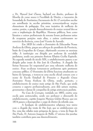 166
o Dr. Manoel José Chaves, bacharel em direito, professor de
filosofia do curso anexo à Faculdade de Direito, e tesoureiro da
Irmandade do Santíssimo Sacramento da Sé. O curriculum escolar
era semelhante às escolas primárias, acrescentando-se noções
elementares de pedagogia. Era uma tentativa de melhoria do
ensino, porém, o grande desenvolvimento do ensino normal deu-se
com a implantação da República. Homens públicos, bem como
literatos e outros profissionais de renome foram professores antes
de ocuparem posições mais altas, e outros continuaram no
exercício da docência, como José Vicente de Azevedo.
Em 1825 foi criado o Seminário de Educandas Nossa
Senhora da Glória, graças aos esforços do presidente da Província,
barão de Congonhas do Campo, objetivando socorrer as meninas
órfãs. A instituição era dirigida por senhoras da sociedade
paulistana, sendo sua primeira diretora Elisária Cecília Espínola.
Na segunda metade do século XIX, o estabelecimento passou a ser
dirigido pelas irmãs de São José de Chambery. A chegada das
freiras francesas foi responsável por uma relevante melhoria do
ensino. Suas ex-alunas tornavam-se professoras após prestarem
concurso público. O Seminário da Glória funciona atualmente no
bairro do Ipiranga, e tornou-se uma escola oficial comum com o
nome de Escola Estadual de Primeiro e Segundo Graus
Seminário Nossa Senhora da Glória, sendo, portanto, o
estabelecimento de ensino mais antigo de São Paulo, que ainda
conserva o aspecto profissionalizante, pois dele saíram mestras,
governantas e damas de companhia da antiga aristocracia paulista.
Na Casa de Correção, instalada em 1852, existiu uma
escola para sentenciados, sendo seu professor o almoxarife do
estabelecimento, capitão Joaquim Mariano Galvão Bueno, que em
1874 passou a desempenhar o cargo de diretor da referida casa.
A fundação de estabelecimentos religiosos teve início
com a chegada das irmãs de São José, que se estabeleceram em
Itu, uma das cidades mais prósperas da época, e terra do bispo de
São Paulo, D. Antonio Joaquim de Mello. O retorno dos jesuítas
também contribuiu para esse desenvolvimento.
 