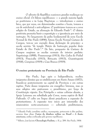 167
O advento da República ocasionou grandes mudanças no
ensino oficial. Os líderes republicanos — a grande maioria ligada
ao positivismo e às Lojas Maçônicas — introduziram o ensino
laico, que por vezes, em determinadas ocasiões e locais, tomava a
cor de anticlerical e anti-religioso. O positivismo tornou-se a nova
religião do Estado, na afirmação de Eduardo Prado13
. O ideário
positivista prometia banir a superstição e a ignorância por meio da
instrução. No lançamento da pedra fundamental da nova Escola
Normal de São Paulo (1890), futura Escola Normal Caetano de
Campos, tem-se um exemplo dessa declaração de princípio: a
escola serviria “de templo Matriz da Instrucção popular deste
Estado de São Paulo”.14
De fato, porquanto da Caetano de
Campos surgiram as escolas normais do interior paulista:
Itapetininga (1895), Pirassununga (1913), São Carlos do Pinhal
(1913), Piracicaba (1913), Botucatu (1913), Guaratinguetá
(1918), Campinas (1919) e Casa Branca (1919).
O ensino protestante na Província de São Paulo
São Paulo, logo após a Independência, recebeu
imigrantes alemães que se estabeleceram em Santo Amaro (1827),
fixando-se posteriormente na capital da Província e em outras
regiões. Parte desses imigrantes era evangélico luterana, mas os
seus adeptos não praticavam o proselitismo, por força da
Constituição vigente. Em Petrópolis e outras colônias alemãs, a
Igreja Luterana era subsidiada pela Coroa, numa espécie de Real
Padroado. O culto em língua alemã prejudicava a expansão do
protestantismo. A expansão teve início por intermédio dos
missionários norte-americanos — sobretudo presbiterianos,
13
Eduardo Prado, jornalista católico, monarquista, pertencente à elite paulista,
escreveu duas obras: Fastos da ditadura militar no Brasil e A ilusão
americana, ambas confiscadas pelo governo republicano.
14
Ribeiro, José Jacinto Chronologia Paulista, v. II, p. 209. São Paulo, 1904
 