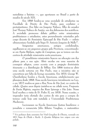 168
metodistas e batistas —, que aportaram no Brasil a partir de
meados do século XIX.
Em 1868 fundou-se uma sociedade de estudantes na
Faculdade de Direito de São Paulo, para combater o
protestantismo. Seu líder era Joaquim Nabuco, filho do senador
José Thomaz Nabuco de Araújo, um dos defensores dos acatólicos.
A sociedade promoveu debate público entre missionários
presbiterianos e estudantes, estes provavelmente orientados pelo
corpo docente do Seminário Episcopal de São Paulo — reduto
ultramontano fundado pelo bispo D. Antonio Joaquim de Mello15
.
Imigrantes americanos, antigos confederados,
espalharam-se em pequenos grupos pela Província, concentrando-
se em Santa Bárbara, região de Campinas, que se tornou um dos
centros de atividade missionária norte-americana.
O proselitismo missionário buscou na educação um dos
pilares para a sua ação. Abrir escolas era uma maneira de
conseguir adeptos, como ocorria com a pregação doutrinária
itinerante e a distribuição de bíblias. Em 1866 tentou-se abrir
uma escola noturna em São Paulo, mas a iniciativa não se
concretizou por falta da licença necessária. Em 1870, George W.
Chamberlaine fundou a Escola Americana, estabelecimento que
planejava desde 1868. Essa escola funcionou inicialmente na Luz,
e em 1872 mudou-se para a Rua Nova de São José, no centro da
cidade. Quatro anos depois instalou-se na cidade nova, Freguesia
de Santa Ifigênia, esquina das Ruas Ipiranga e São João. Nesse
local recebeu a visita de D. Pedro II, em 1878. Nessa ocasião, o
imperador teria ofertado dez contos de réis para a compra do
terreno onde hoje está instalada a Universidade Presbiteriana
Mackenzie.
Lecionaram na Escola Americana ilustres brasileiros: o
jornalista e romancista Júlio Ribeiro Vaughan, o matemático
15
Foi professor deste seminário frei Vital Gonçalves de Oliveira, nomeado em
1871 bispo de Olinda e Recife. A Questão Religiosa teve origem com este
prelado.
 