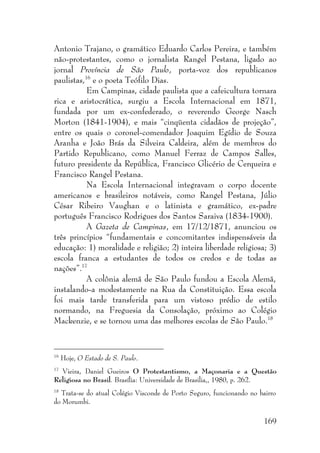 169
Antonio Trajano, o gramático Eduardo Carlos Pereira, e também
não-protestantes, como o jornalista Rangel Pestana, ligado ao
jornal Província de São Paulo, porta-voz dos republicanos
paulistas,16
e o poeta Teófilo Dias.
Em Campinas, cidade paulista que a cafeicultura tornara
rica e aristocrática, surgiu a Escola Internacional em 1871,
fundada por um ex-confederado, o reverendo George Nasch
Morton (1841-1904), e mais “cinqüenta cidadãos de projeção”,
entre os quais o coronel-comendador Joaquim Egídio de Souza
Aranha e João Brás da Silveira Caldeira, além de membros do
Partido Republicano, como Manuel Ferraz de Campos Salles,
futuro presidente da República, Francisco Glicério de Cerqueira e
Francisco Rangel Pestana.
Na Escola Internacional integravam o corpo docente
americanos e brasileiros notáveis, como Rangel Pestana, Júlio
César Ribeiro Vaughan e o latinista e gramático, ex-padre
português Francisco Rodrigues dos Santos Saraiva (1834-1900).
A Gazeta de Campinas, em 17/12/1871, anunciou os
três princípios “fundamentais e concomitantes indispensáveis da
educação: 1) moralidade e religião; 2) inteira liberdade religiosa; 3)
escola franca a estudantes de todos os credos e de todas as
nações”.17
A colônia alemã de São Paulo fundou a Escola Alemã,
instalando-a modestamente na Rua da Constituição. Essa escola
foi mais tarde transferida para um vistoso prédio de estilo
normando, na Freguesia da Consolação, próximo ao Colégio
Mackenzie, e se tornou uma das melhores escolas de São Paulo.18
16
Hoje, O Estado de S. Paulo.
17
Vieira, Daniel Gueiros O Protestantismo, a Maçonaria e a Questão
Religiosa no Brasil. Brasília: Universidade de Brasilia,, 1980, p. 262.
18
Trata-se do atual Colégio Visconde de Porto Seguro, funcionando no bairro
do Morumbi.
 