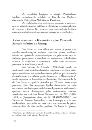 170
Os metodistas fundaram o Colégio Piracicabano,
também modestamente instalado na Rua da Boa Morte, e
atualmente Universidade Metodista de Piracicaba.
Os estabelecimentos protestantes passaram a concorrer
com os estabelecimentos católicos e oficiais na formação religiosa
de crianças e jovens. No presente, essa concorrência limita-se
quase que exclusivamente aos campos pedagógico e econômico.
A obra educacional e filantrópica de José Vicente de
Azevedo no bairro do Ipiranga
São Paulo era uma cidade em franco progresso e de
grandes transformações, advindo, com elas, graves problemas
sociais. Ao operariado urbano de origem européia — em especial
italianos, portugueses e espanhóis — juntavam-se trabalhadores
urbanos já existentes e ex-escravos, todos com necessidade
premente de atendimento social.
José Vicente de Azevedo (1859-1944), criado no
tradicional catolicismo luso-brasileiro, conheceu a caridade cristã
que se manifestava nos meios familiares e públicos, por intermédio
das tradicionais irmandades, particularmente a da Misericórdia. O
conde ingressou na Irmandade do Santíssimo Sacramento da Sé
de São Paulo, da qual foi provedor por 22 anos. Nesse cargo
procurou, além das obrigações ligadas diretamente ao culto
eucarístico, que fazia questão de honrar dignamente, dedicar-se às
questões sociais. Impregnado pelos ensinamentos cristãos,
ressaltados nas encíclicas Rerum Novarum, de Leão XIII (1878-
1903), e Quadragésimo Anno, de Pio XI (1922-1939),19
José
Vicente de Azevedo desenvolveu a sua filantropia e a de seus
colaboradores, que podia ser vista como um exemplo da prática
assistencialista da elite católica paulista. No bairro do Ipiranga
19
Encíclicas que objetivavam a solução da questão operária a partir dos princípios
da caridade cristã, unida à justiça distributiva.
 